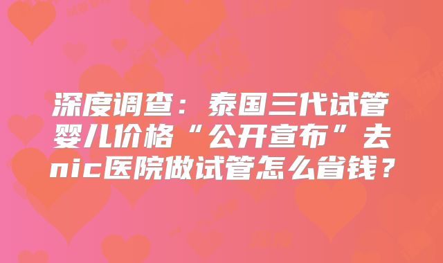 深度调查：泰国三代试管婴儿价格“公开宣布”去nic医院做试管怎么省钱？