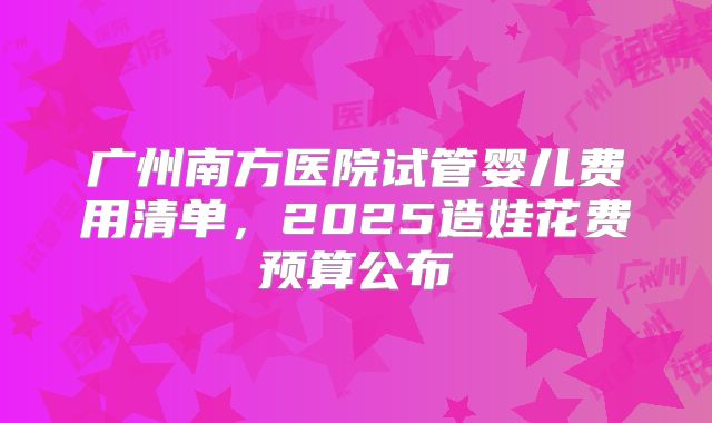 广州南方医院试管婴儿费用清单,2025造娃花费预算公布