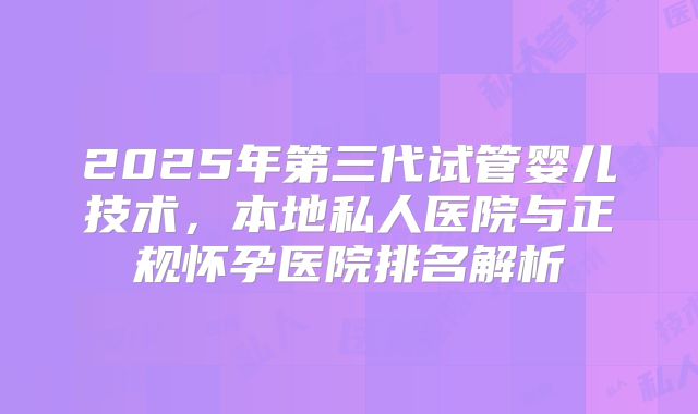 2025年第三代试管婴儿技术，本地私人医院与正规怀孕医院排名解析