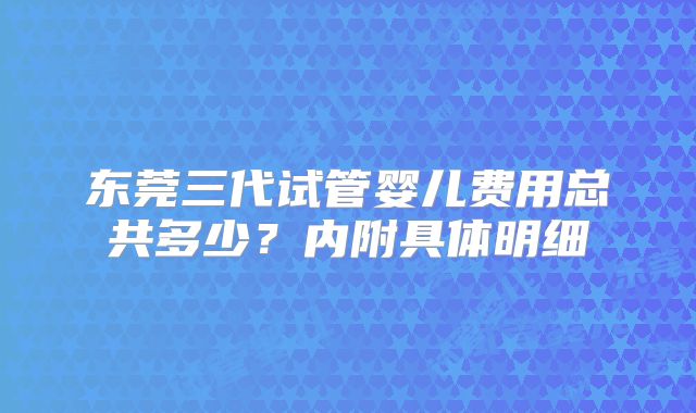 东莞三代试管婴儿费用总共多少？内附具体明细
