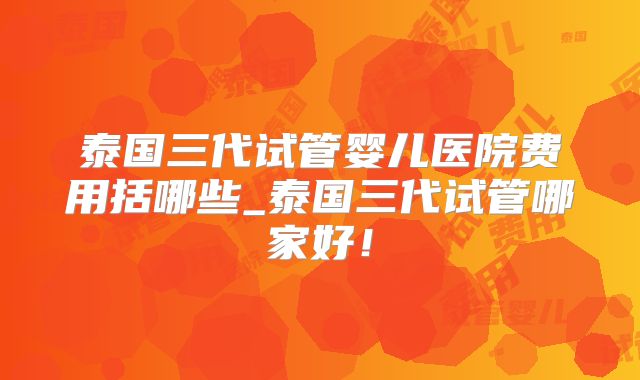 泰国三代试管婴儿医院费用括哪些_泰国三代试管哪家好！