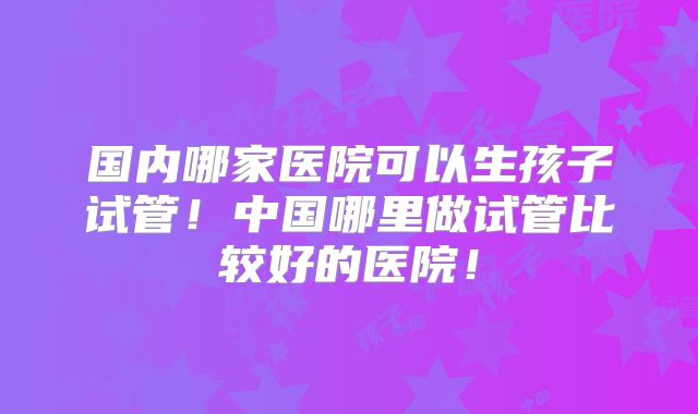 国内哪家医院可以生孩子试管!中国哪里做试管比较好的医院!