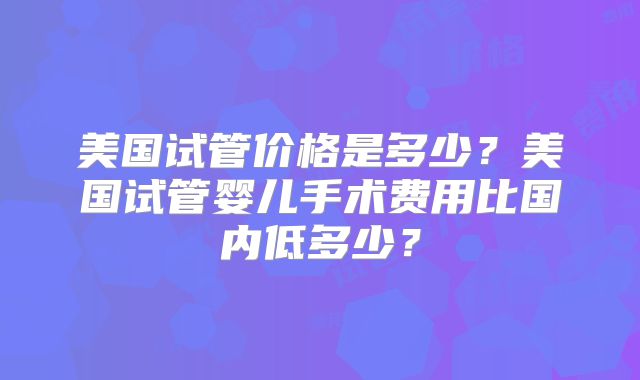 美国试管价格是多少？美国试管婴儿手术费用比国内低多少？