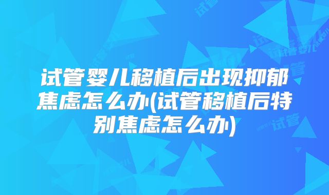 试管婴儿移植后出现抑郁焦虑怎么办(试管移植后特别焦虑怎么办)
