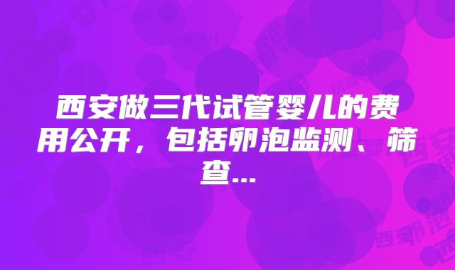 西安做三代试管婴儿的费用公开，包括卵泡监测、筛查...