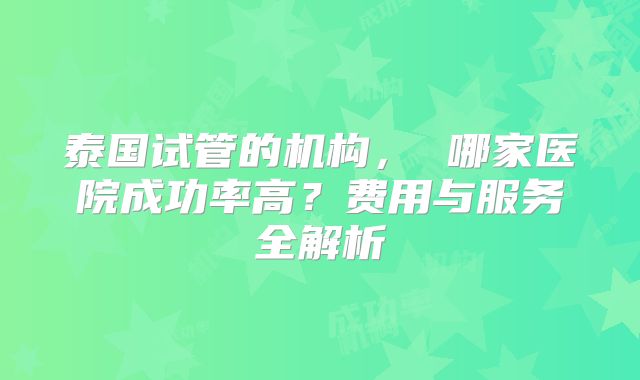 泰国试管的机构， 哪家医院成功率高？费用与服务全解析