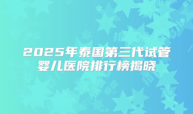 2025年泰国第三代试管婴儿医院排行榜揭晓