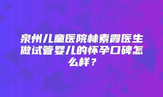 泉州儿童医院林素霞医生做试管婴儿的怀孕口碑怎么样？