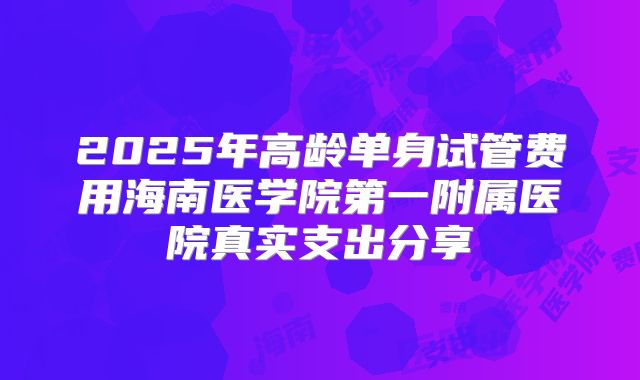 2025年高龄单身试管费用海南医学院第一附属医院真实支出分享