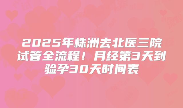 2025年株洲去北医三院试管全流程！月经第3天到验孕30天时间表
