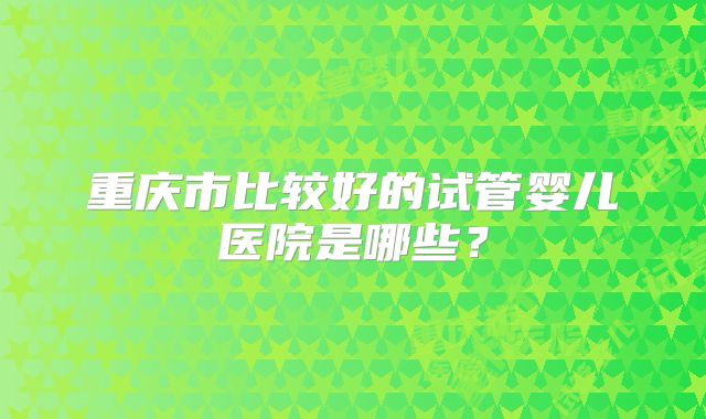 重庆市比较好的试管婴儿医院是哪些？