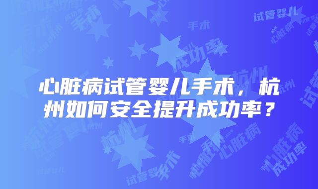 心脏病试管婴儿手术，杭州如何安全提升成功率？
