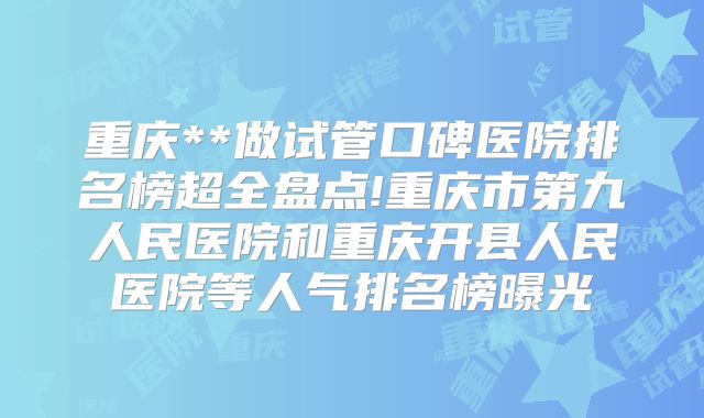 重庆**做试管口碑医院排名榜超全盘点!重庆市第九人民医院和重庆开县人民医院等人气排名榜曝光