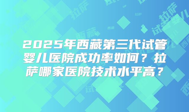 2025年西藏第三代试管婴儿医院成功率如何？拉萨哪家医院技术水平高？