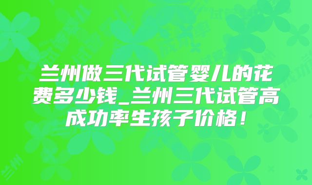 兰州做三代试管婴儿的花费多少钱_兰州三代试管高成功率生孩子价格！