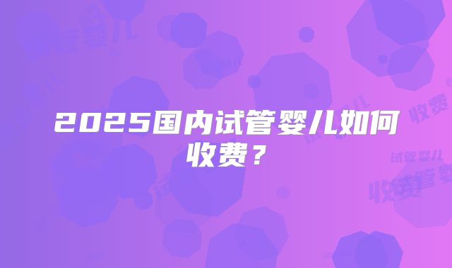 2025国内试管婴儿如何收费？