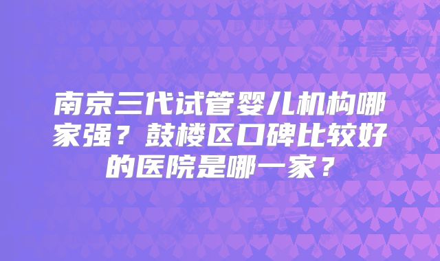 南京三代试管婴儿机构哪家强？鼓楼区口碑比较好的医院是哪一家？
