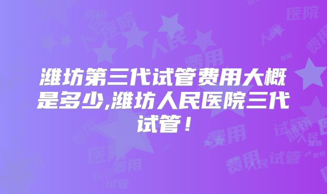 潍坊第三代试管费用大概是多少,潍坊人民医院三代试管！