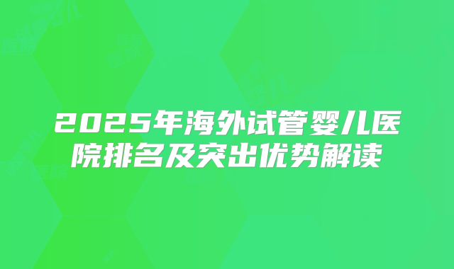 2025年海外试管婴儿医院排名及突出优势解读
