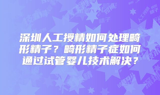 深圳人工授精如何处理畸形精子?畸形精子症如何通过试管婴儿技术解决?