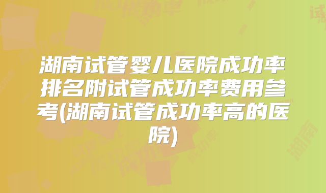 湖南试管婴儿医院成功率排名附试管成功率费用参考(湖南试管成功率高的医院)