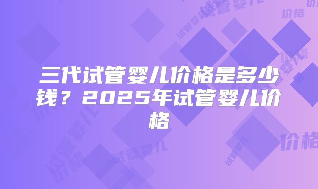 三代试管婴儿价格是多少钱？2025年试管婴儿价格