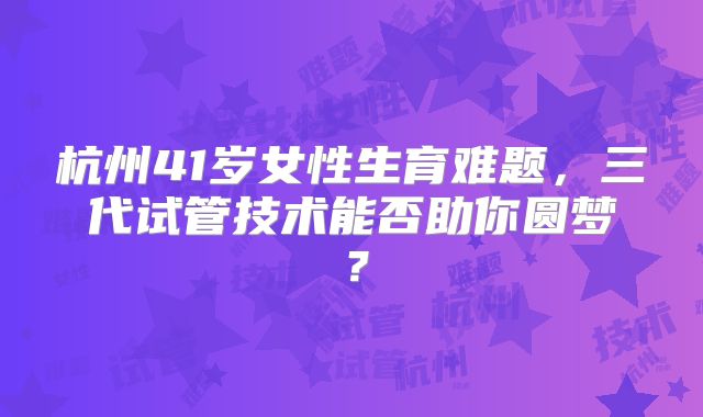 杭州41岁女性生育难题，三代试管技术能否助你圆梦？