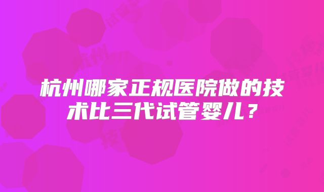 杭州哪家正规医院做的技术比三代试管婴儿？