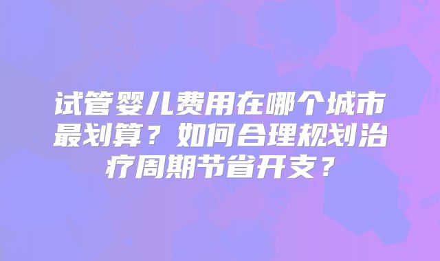 试管婴儿费用在哪个城市最划算？如何合理规划治疗周期节省开支？