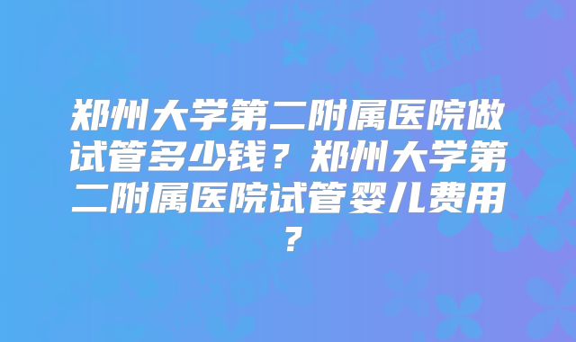 郑州大学第二附属医院做试管多少钱？郑州大学第二附属医院试管婴儿费用？