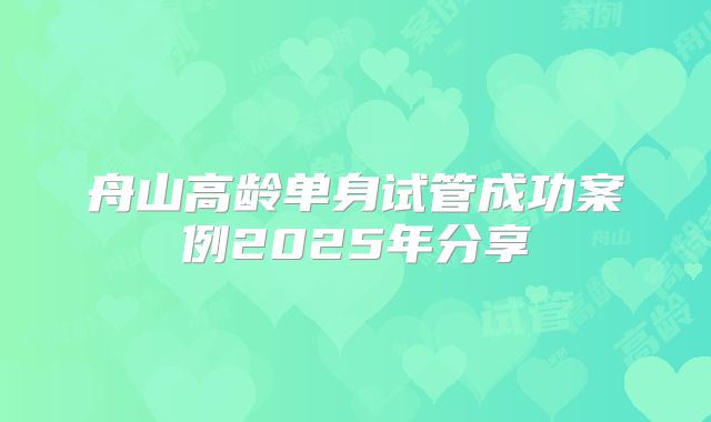 舟山高龄单身试管成功案例2025年分享