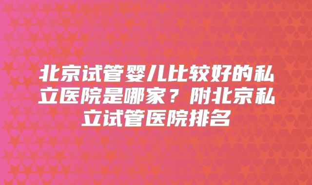 北京试管婴儿比较好的私立医院是哪家?附北京私立试管医院排名