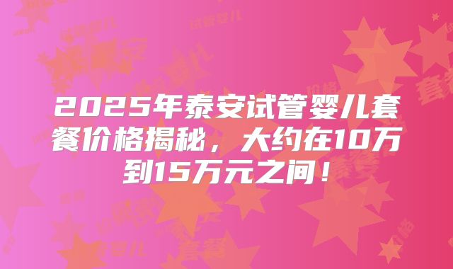 2025年泰安试管婴儿套餐价格揭秘，大约在10万到15万元之间！