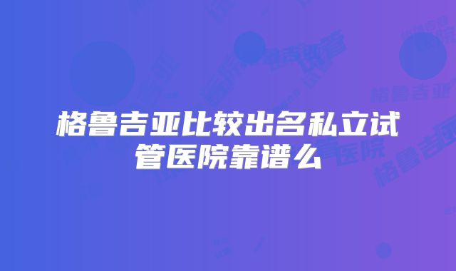 格鲁吉亚比较出名私立试管医院靠谱么