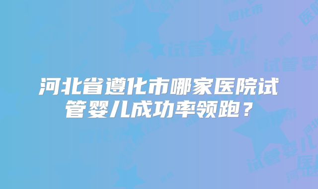 河北省遵化市哪家医院试管婴儿成功率领跑?