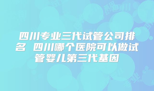 四川专业三代试管公司排名 四川哪个医院可以做试管婴儿第三代基因