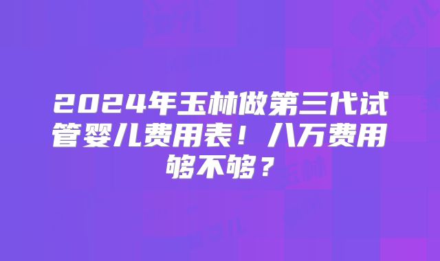 2024年玉林做第三代试管婴儿费用表!八万费用够不够?