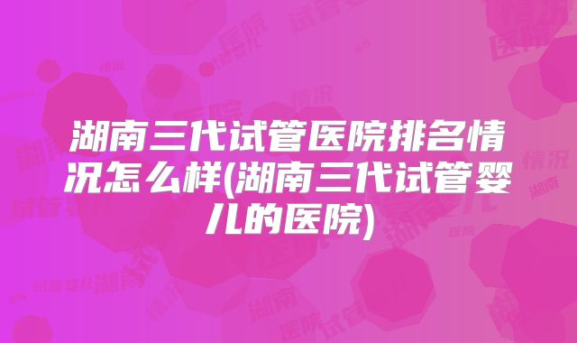 湖南三代试管医院排名情况怎么样(湖南三代试管婴儿的医院)