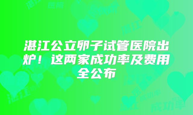 湛江公立卵子试管医院出炉！这两家成功率及费用全公布