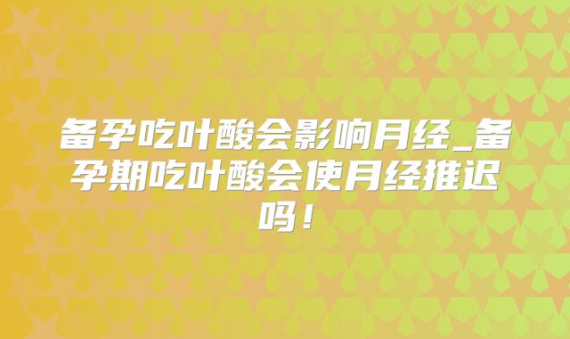 备孕吃叶酸会影响月经_备孕期吃叶酸会使月经推迟吗！