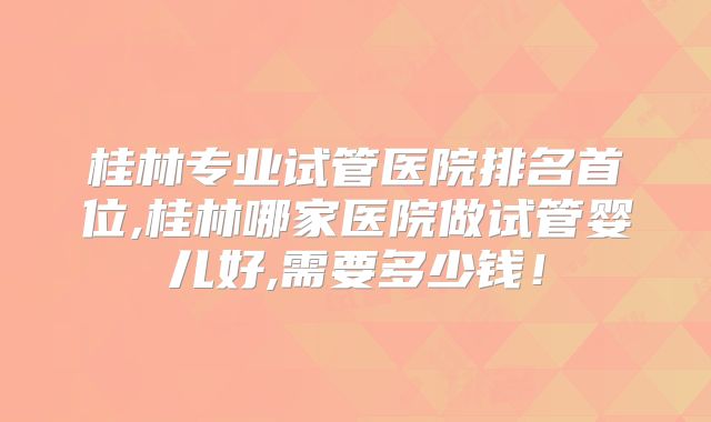 桂林专业试管医院排名首位,桂林哪家医院做试管婴儿好,需要多少钱!