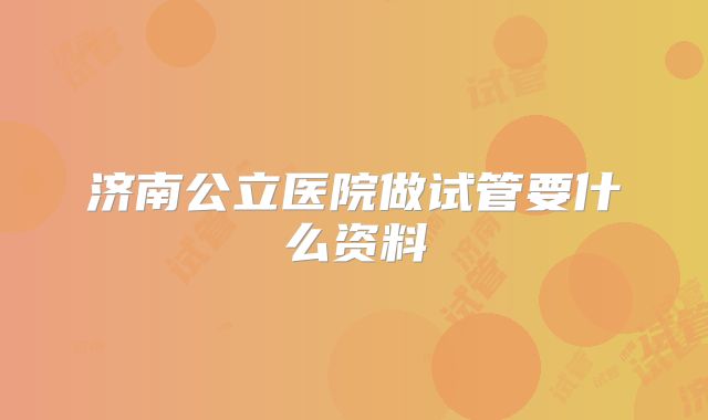 济南公立医院做试管要什么资料