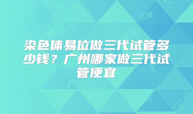 染色体易位做三代试管多少钱？广州哪家做三代试管便宜