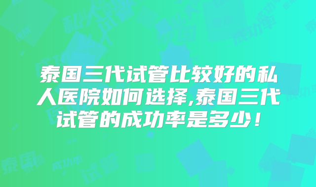 泰国三代试管比较好的私人医院如何选择,泰国三代试管的成功率是多少!