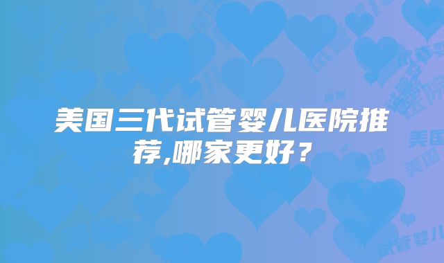 美国三代试管婴儿医院推荐,哪家更好？