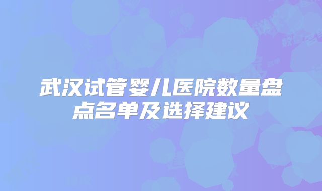 武汉试管婴儿医院数量盘点名单及选择建议
