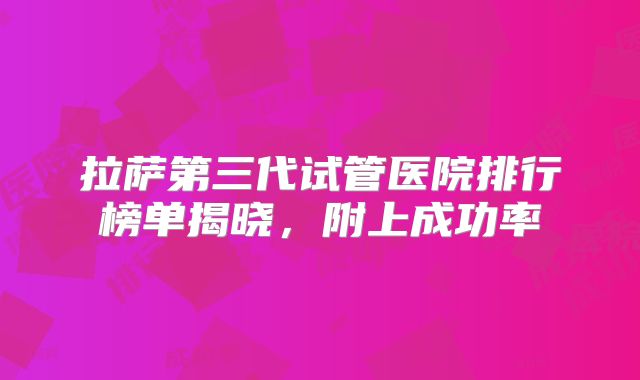拉萨第三代试管医院排行榜单揭晓，附上成功率