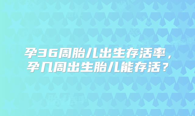 孕36周胎儿出生存活率，孕几周出生胎儿能存活？