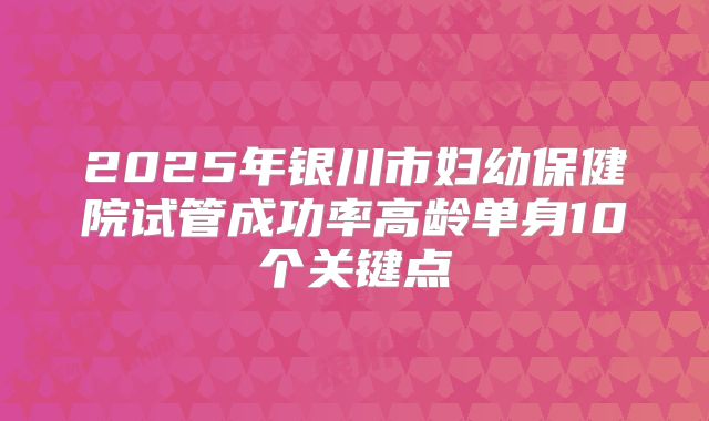 2025年银川市妇幼保健院试管成功率高龄单身10个关键点