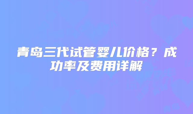 青岛三代试管婴儿价格？成功率及费用详解